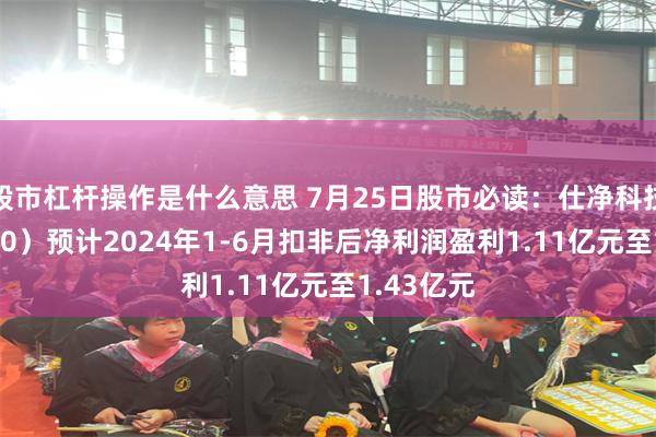 股市杠杆操作是什么意思 7月25日股市必读：仕净科技（301030）预计2024年1-6月扣非后净利润盈利1.11亿元至1.43亿元