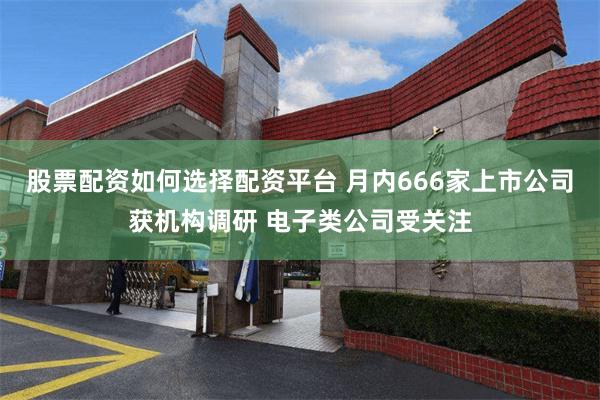 股票配资如何选择配资平台 月内666家上市公司获机构调研 电子类公司受关注