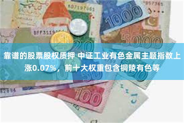 靠谱的股票股权质押 中证工业有色金属主题指数上涨0.07%，前十大权重包含铜陵有色等