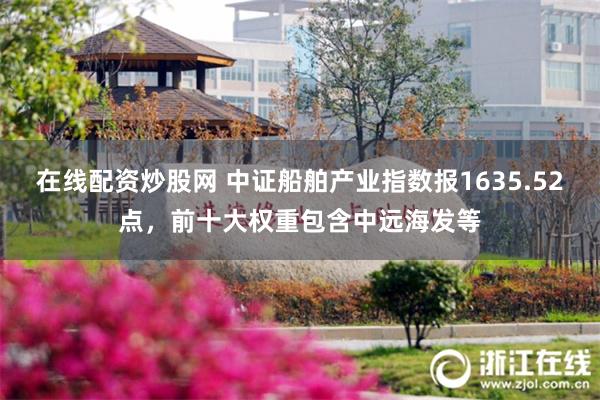 在线配资炒股网 中证船舶产业指数报1635.52点，前十大权重包含中远海发等