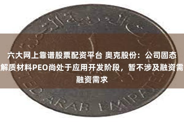 六大网上靠谱股票配资平台 奥克股份：公司固态电解质材料PEO尚处于应用开发阶段，暂不涉及融资需求