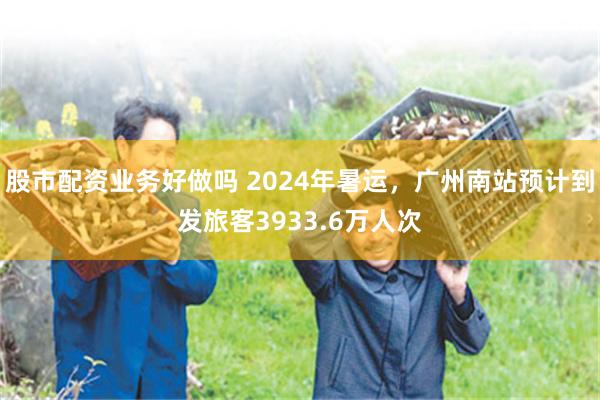 股市配资业务好做吗 2024年暑运，广州南站预计到发旅客3933.6万人次