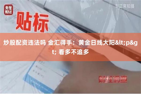 炒股配资违法吗 金汇得手：黄金日线大阳<p> 看多不追多