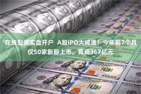 在线配资实盘开户  A股IPO大减速！今年前7个月仅50家新股上市，募资367亿元