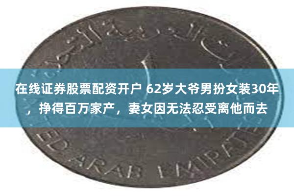 在线证券股票配资开户 62岁大爷男扮女装30年，挣得百万家产，妻女因无法忍受离他而去