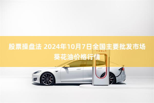 股票操盘法 2024年10月7日全国主要批发市场葵花油价格行情