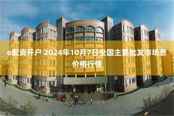 e配资开户 2024年10月7日全国主要批发市场葱价格行情