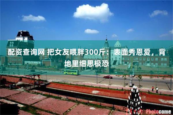 配资查询网 把女友喂胖300斤：表面秀恩爱，背地里细思极恐