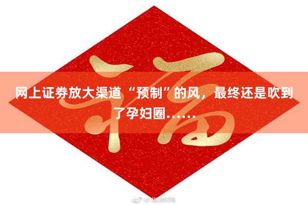 网上证劵放大渠道 “预制”的风，最终还是吹到了孕妇圈……