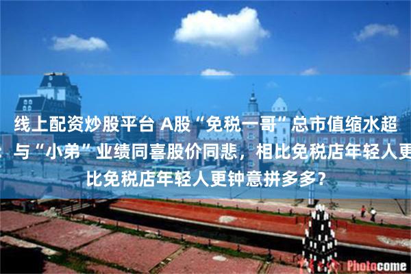 线上配资炒股平台 A股“免税一哥”总市值缩水超6000亿背后：与“小弟”业绩同喜股价同悲，相比免税店