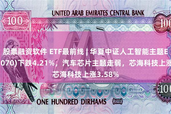 股票融资软件 ETF最前线 | 华夏中证人工智能主题ETF(515070)下跌4.21%，汽车芯片主