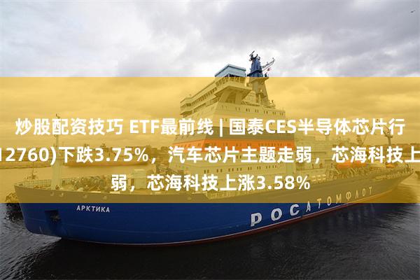 炒股配资技巧 ETF最前线 | 国泰CES半导体芯片行业ETF(512760)下跌3.75%，汽车芯