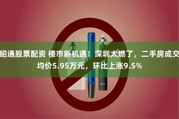 昭通股票配资 楼市新机遇！深圳太燃了，二手房成交均价5.95万元，环比上涨9.5%