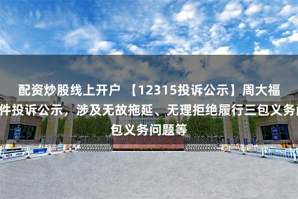 配资炒股线上开户 【12315投诉公示】周大福新增8件投诉公示，涉及无故拖延、无理拒绝履行三包义务问