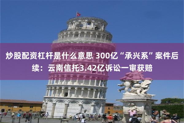 炒股配资杠杆是什么意思 300亿“承兴系”案件后续：云南信托3.42亿诉讼一审获赔