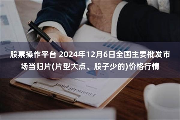 股票操作平台 2024年12月6日全国主要批发市场当归片(片型大点、股子少的)价格行情