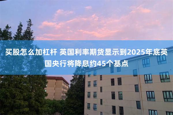 买股怎么加杠杆 英国利率期货显示到2025年底英国央行将降息约45个基点