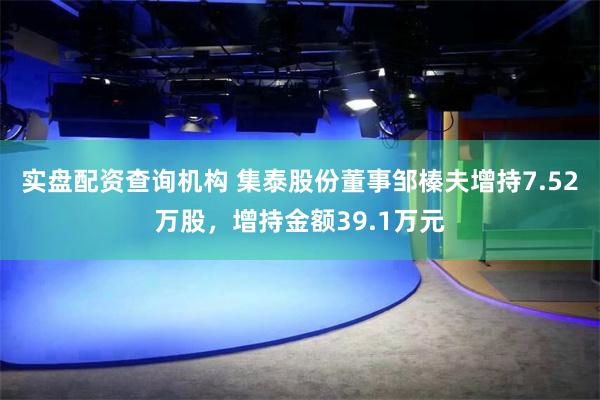 实盘配资查询机构 集泰股份董事邹榛夫增持7.52万股，增持金额39.1万元