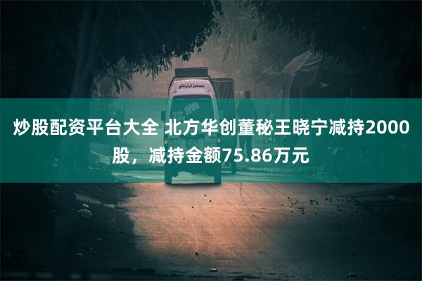 炒股配资平台大全 北方华创董秘王晓宁减持2000股，减持金额75.86万元