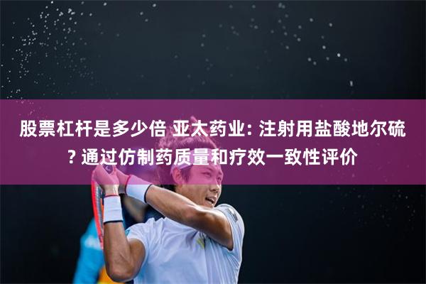 股票杠杆是多少倍 亚太药业: 注射用盐酸地尔硫? 通过仿制药质量和疗效一致性评价