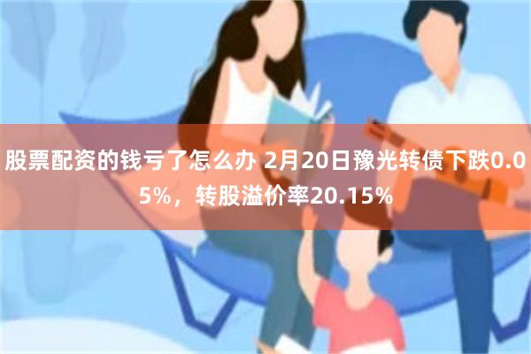 股票配资的钱亏了怎么办 2月20日豫光转债下跌0.05%，转股溢价率20.15%